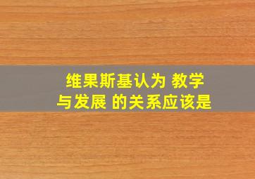 维果斯基认为 教学与发展 的关系应该是